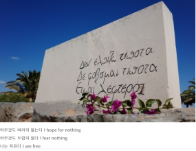 그리스의 지성이자 현대 문학에 지대한 영향을 미친 그리스의 작가 니코스 카잔차키스.그는 '그리스인 조르바'를 통해 어떤 관념이나 권위에도 구속받지 않는 자유로운 삶을 살 것을 우리에게 일깨워 쳐 주었다. 그리고 그가 가고 그의 마지막 외침은 그의 묘비명에 적어 이렇게 적어 놓았다고 한다.                          나는아무것도바라지 않는다I hope for nothingΔεν ελπίζω τίποτα나는아무것도두려워하지 않는다I fear nothingΔε φοβύμαι τίποτα나는 자유다I am freeΕίμαι λέφτερος니코스 카잔차키스Νίκος Καζαντζάκης1883.2.18 ~ 1957.10.26'아무것도 바라지 않으므로 아무것도 두려울 것 없고 그러므로 자유다.' 이 말을 그는 죽는 순간까지 그렇게 하고 싶었던 것이다.어떻게 보면 허무주의나 방 안에 갇혀 자기만에 세상에서 아무것도 바라지 않고 살아가는 코쿤족을 말하는 것 같지만 그 안에는 엄청난 삶의 열쇠가 있다.